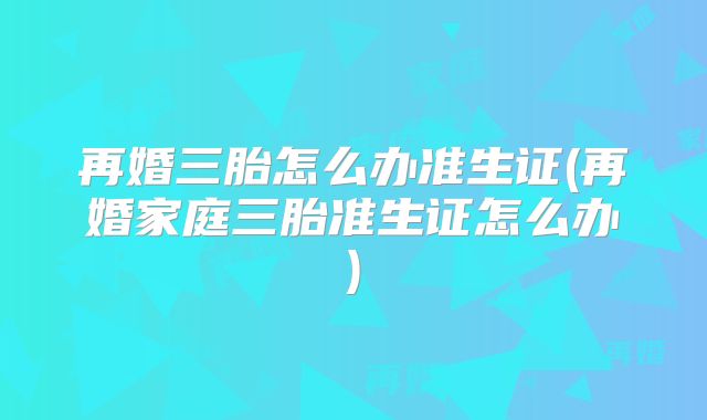 再婚三胎怎么办准生证(再婚家庭三胎准生证怎么办)