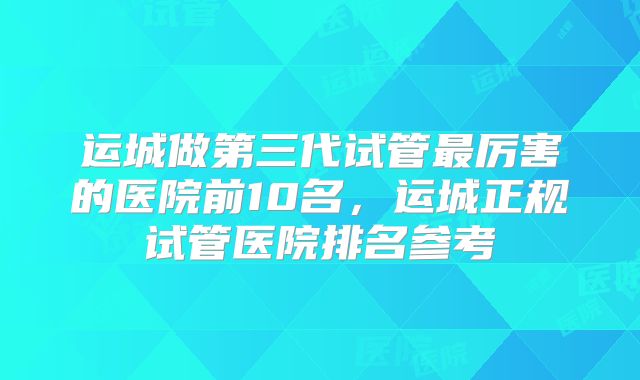 运城做第三代试管最厉害的医院前10名，运城正规试管医院排名参考