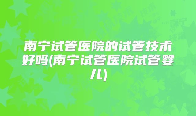 南宁试管医院的试管技术好吗(南宁试管医院试管婴儿)