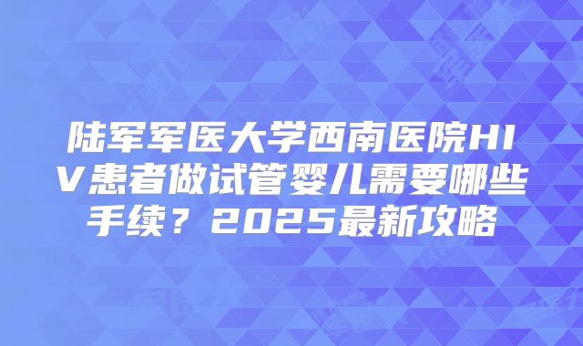 陆军军医大学西南医院HIV患者做试管婴儿需要哪些手续？2025最新攻略