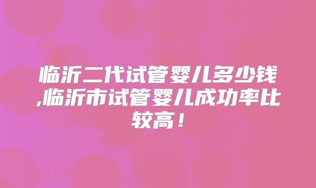 临沂二代试管婴儿多少钱,临沂市试管婴儿成功率比较高！