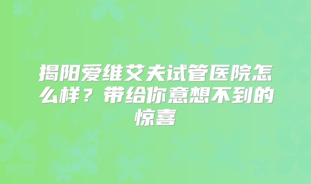 揭阳爱维艾夫试管医院怎么样？带给你意想不到的惊喜
