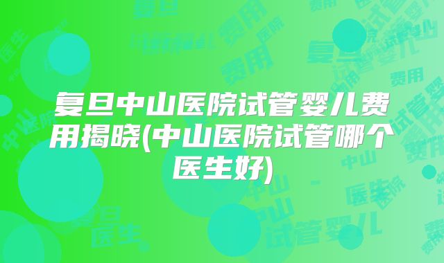 复旦中山医院试管婴儿费用揭晓(中山医院试管哪个医生好)