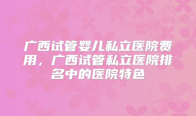 广西试管婴儿私立医院费用，广西试管私立医院排名中的医院特色