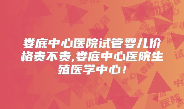 娄底中心医院试管婴儿价格贵不贵,娄底中心医院生殖医学中心！