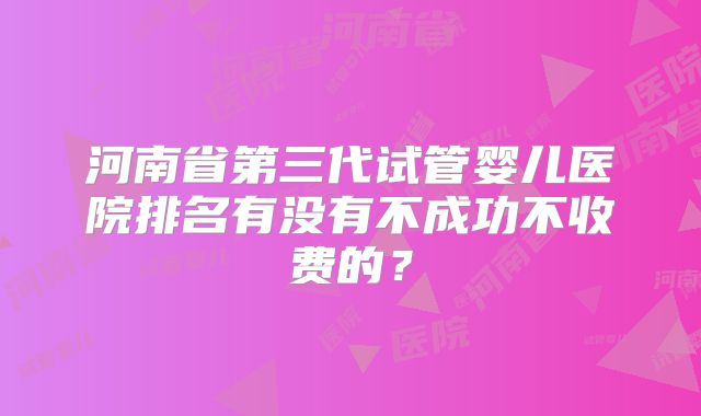 河南省第三代试管婴儿医院排名有没有不成功不收费的？