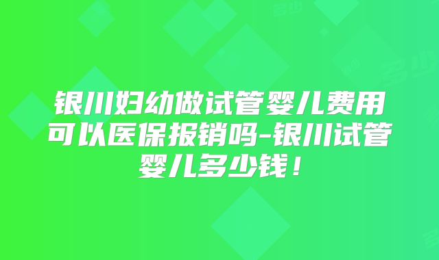银川妇幼做试管婴儿费用可以医保报销吗-银川试管婴儿多少钱!
