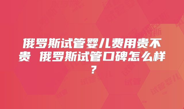 俄罗斯试管婴儿费用贵不贵 俄罗斯试管口碑怎么样?