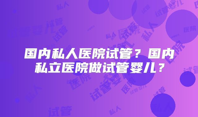国内私人医院试管?国内私立医院做试管婴儿?