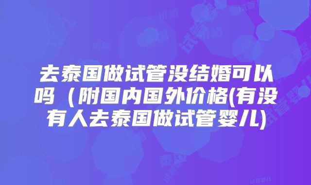 去泰国做试管没结婚可以吗（附国内国外价格(有没有人去泰国做试管婴儿)
