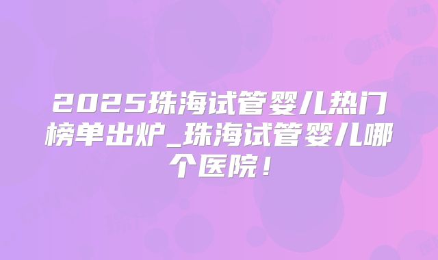 2025珠海试管婴儿热门榜单出炉_珠海试管婴儿哪个医院!