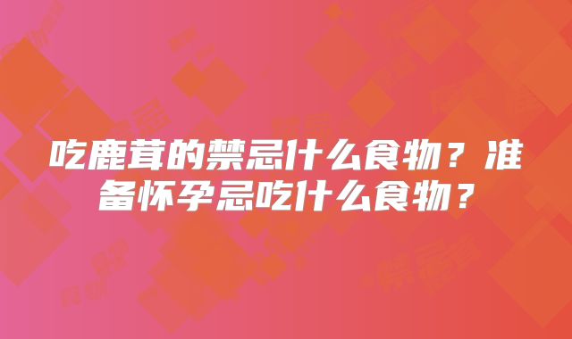 吃鹿茸的禁忌什么食物?准备怀孕忌吃什么食物?