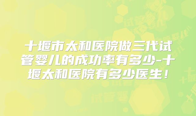 十堰市太和医院做三代试管婴儿的成功率有多少-十堰太和医院有多少医生！