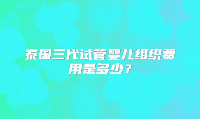 泰国三代试管婴儿组织费用是多少?