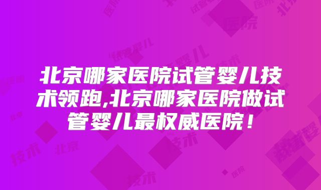 北京哪家医院试管婴儿技术领跑,北京哪家医院做试管婴儿最权威医院！