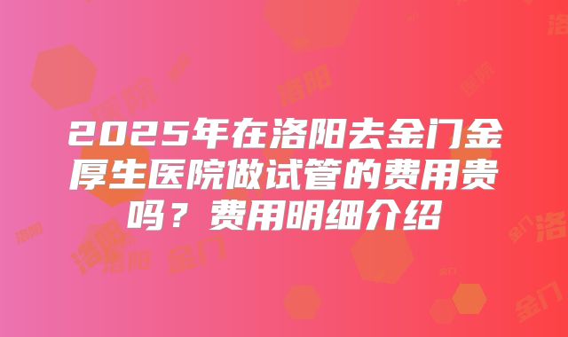 2025年在洛阳去金门金厚生医院做试管的费用贵吗?费用明细介绍