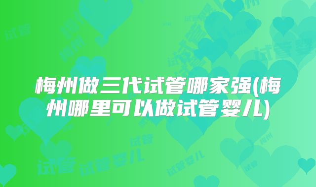 梅州做三代试管哪家强(梅州哪里可以做试管婴儿)