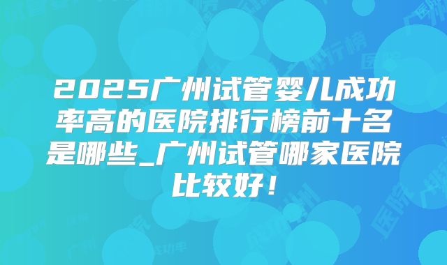 2025广州试管婴儿成功率高的医院排行榜前十名是哪些_广州试管哪家医院比较好！