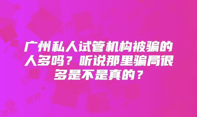 广州私人试管机构被骗的人多吗？听说那里骗局很多是不是真的？