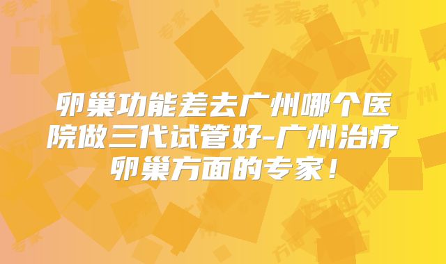 卵巢功能差去广州哪个医院做三代试管好-广州治疗卵巢方面的专家！