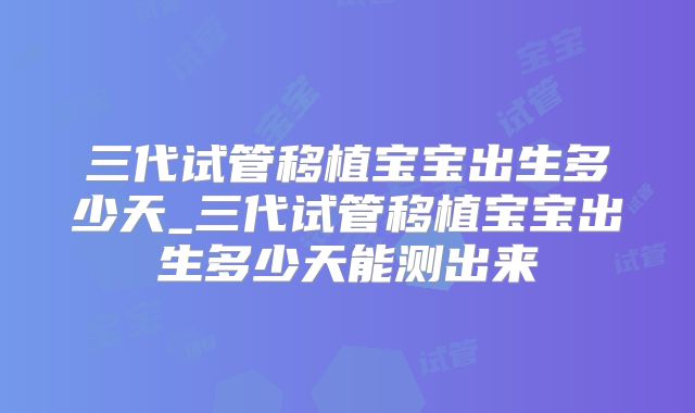 三代试管移植宝宝出生多少天_三代试管移植宝宝出生多少天能测出来