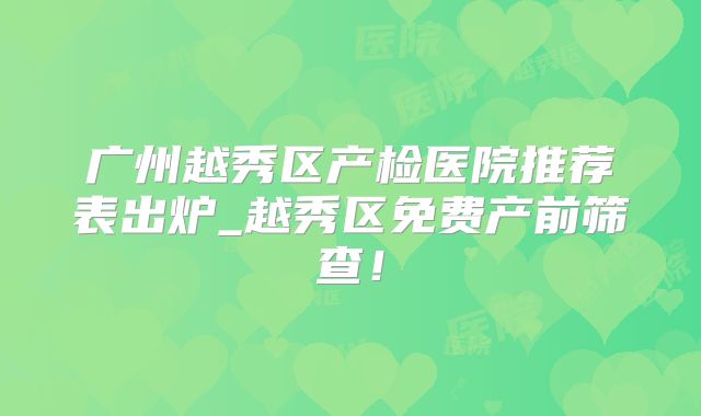 广州越秀区产检医院推荐表出炉_越秀区免费产前筛查！