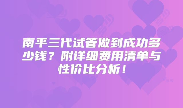 南平三代试管做到成功多少钱？附详细费用清单与性价比分析！