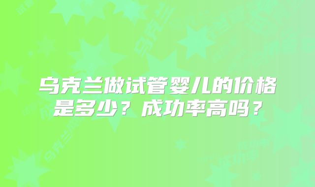 乌克兰做试管婴儿的价格是多少？成功率高吗？