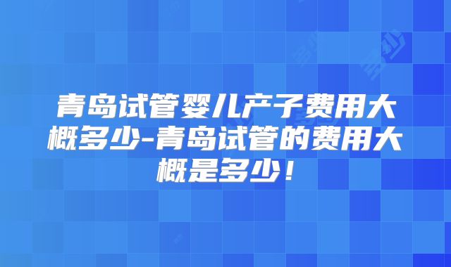 青岛试管婴儿产子费用大概多少-青岛试管的费用大概是多少!
