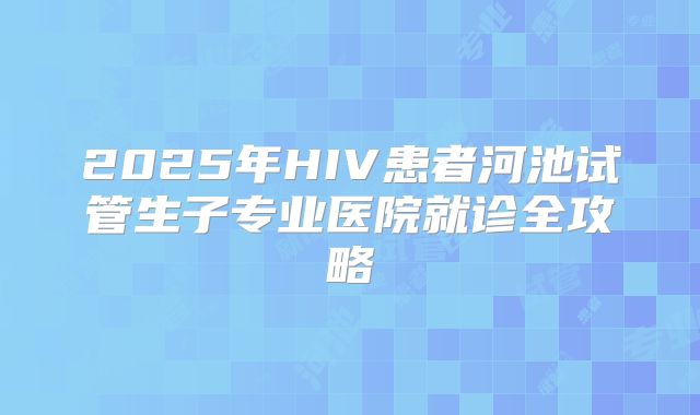 2025年HIV患者河池试管生子专业医院就诊全攻略