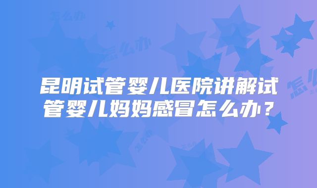昆明试管婴儿医院讲解试管婴儿妈妈感冒怎么办？
