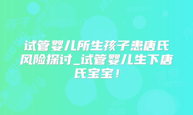 试管婴儿所生孩子患唐氏风险探讨_试管婴儿生下唐氏宝宝！