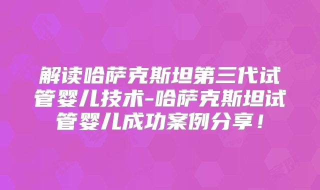 解读哈萨克斯坦第三代试管婴儿技术-哈萨克斯坦试管婴儿成功案例分享!