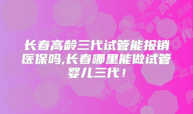 长春高龄三代试管能报销医保吗,长春哪里能做试管婴儿三代！
