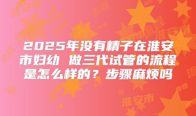 2025年没有精子在淮安市妇幼 做三代试管的流程是怎么样的?步骤麻烦吗