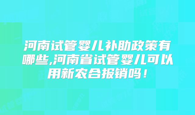 河南试管婴儿补助政策有哪些,河南省试管婴儿可以用新农合报销吗!
