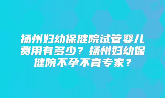 扬州妇幼保健院试管婴儿费用有多少？扬州妇幼保健院不孕不育专家？