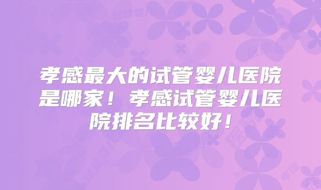 孝感最大的试管婴儿医院是哪家!孝感试管婴儿医院排名比较好!