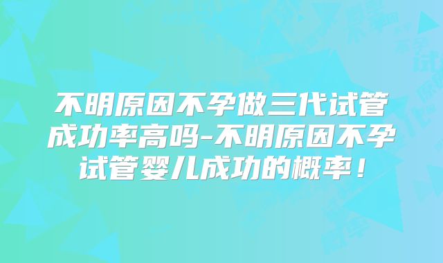 不明原因不孕做三代试管成功率高吗-不明原因不孕试管婴儿成功的概率！