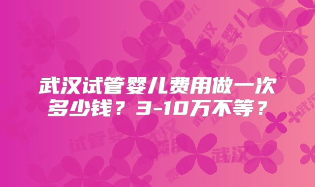 武汉试管婴儿费用做一次多少钱？3-10万不等？