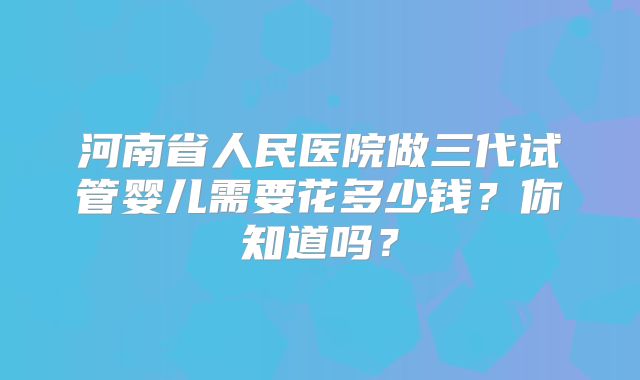 河南省人民医院做三代试管婴儿需要花多少钱？你知道吗？