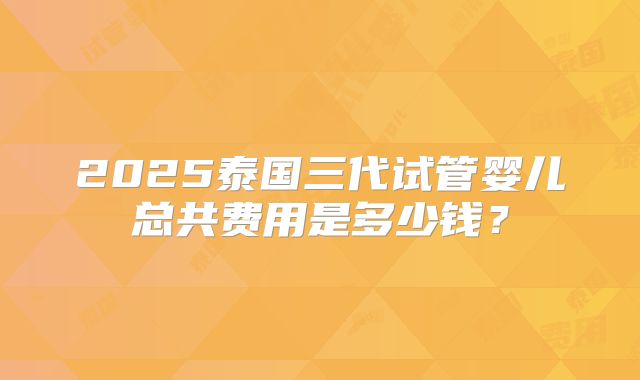 2025泰国三代试管婴儿总共费用是多少钱?