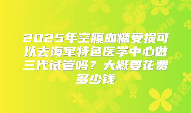 2025年空腹血糖受损可以去海军特色医学中心做三代试管吗?大概要花费多少钱