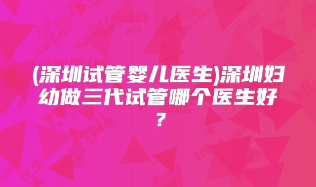 (深圳试管婴儿医生)深圳妇幼做三代试管哪个医生好?