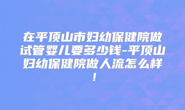 在平顶山市妇幼保健院做试管婴儿要多少钱-平顶山妇幼保健院做人流怎么样！