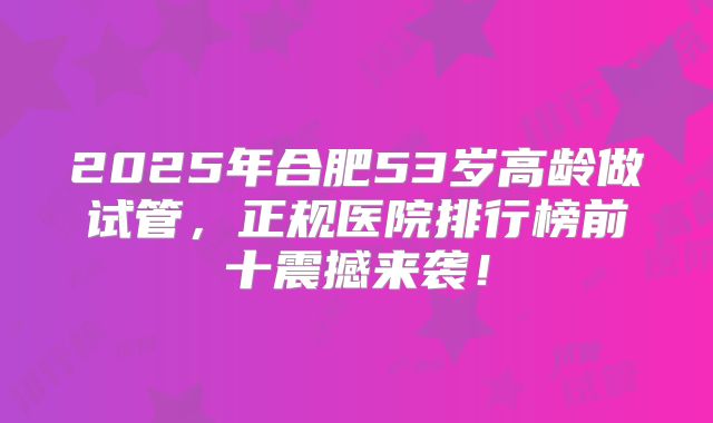2025年合肥53岁高龄做试管，正规医院排行榜前十震撼来袭！