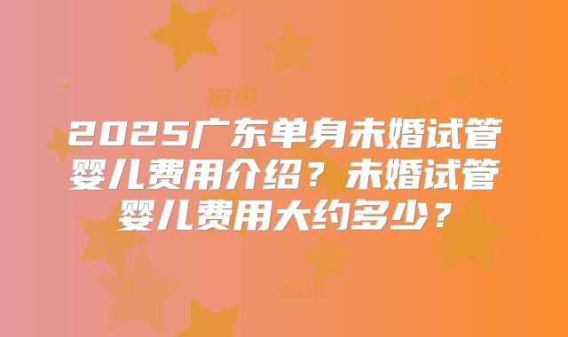 2025广东单身未婚试管婴儿费用介绍?未婚试管婴儿费用大约多少?