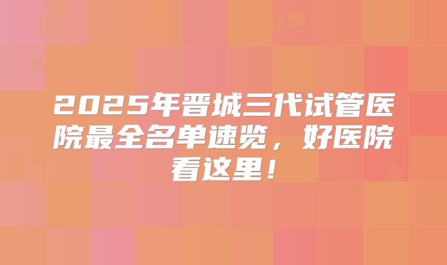 2025年晋城三代试管医院最全名单速览，好医院看这里！