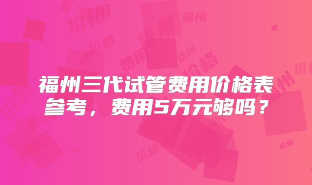 福州三代试管费用价格表参考，费用5万元够吗？