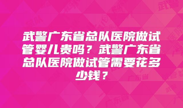 武警广东省总队医院做试管婴儿贵吗?武警广东省总队医院做试管需要花多少钱?